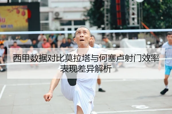 西甲数据对比莫拉塔与何塞卢射门效率表现差异解析