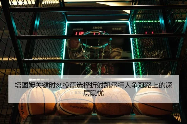 塔图姆关键时刻投篮选择折射凯尔特人争冠路上的深层隐忧