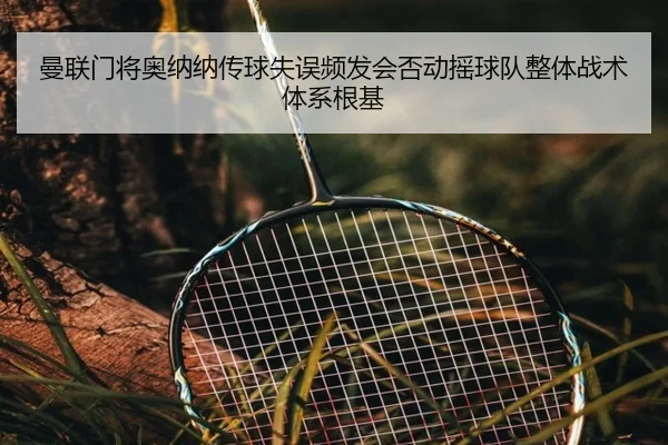 曼联门将奥纳纳传球失误频发会否动摇球队整体战术体系根基