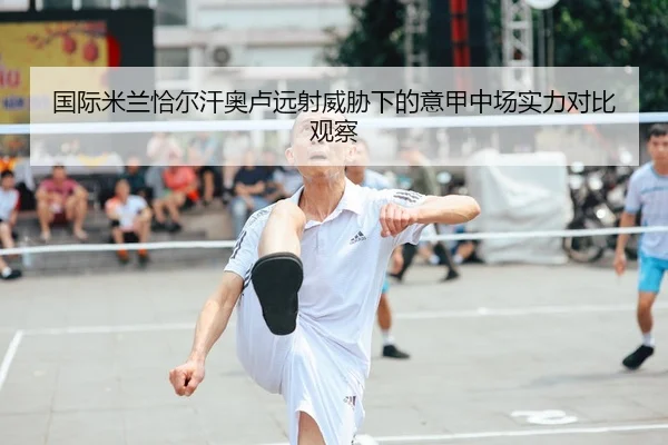 国际米兰恰尔汗奥卢远射威胁下的意甲中场实力对比观察