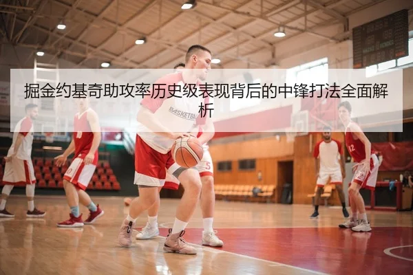 掘金约基奇助攻率历史级表现背后的中锋打法全面解析