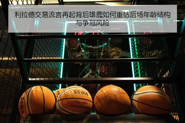 利拉德交易流言再起背后雄鹿如何重估后场年龄结构与争冠风险